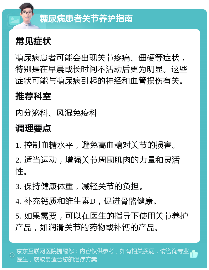 糖尿病患者关节养护指南 常见症状 糖尿病患者可能会出现关节疼痛、僵硬等症状，特别是在早晨或长时间不活动后更为明显。这些症状可能与糖尿病引起的神经和血管损伤有关。 推荐科室 内分泌科、风湿免疫科 调理要点 1. 控制血糖水平，避免高血糖对关节的损害。 2. 适当运动，增强关节周围肌肉的力量和灵活性。 3. 保持健康体重，减轻关节的负担。 4. 补充钙质和维生素D，促进骨骼健康。 5. 如果需要，可以在医生的指导下使用关节养护产品，如润滑关节的药物或补钙的产品。