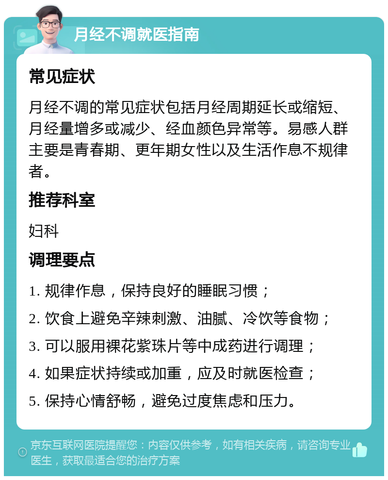 月经不调就医指南 常见症状 月经不调的常见症状包括月经周期延长或缩短、月经量增多或减少、经血颜色异常等。易感人群主要是青春期、更年期女性以及生活作息不规律者。 推荐科室 妇科 调理要点 1. 规律作息，保持良好的睡眠习惯； 2. 饮食上避免辛辣刺激、油腻、冷饮等食物； 3. 可以服用裸花紫珠片等中成药进行调理； 4. 如果症状持续或加重，应及时就医检查； 5. 保持心情舒畅，避免过度焦虑和压力。