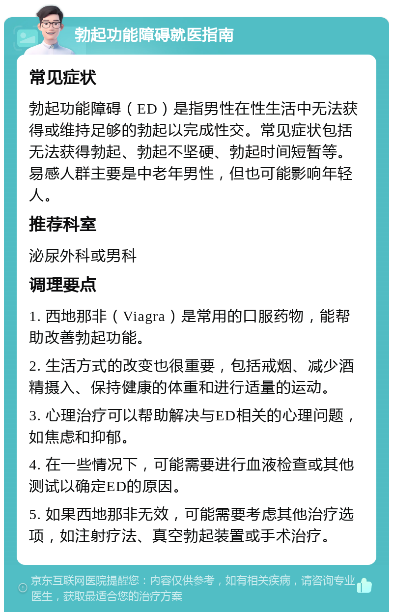 勃起功能障碍就医指南 常见症状 勃起功能障碍（ED）是指男性在性生活中无法获得或维持足够的勃起以完成性交。常见症状包括无法获得勃起、勃起不坚硬、勃起时间短暂等。易感人群主要是中老年男性，但也可能影响年轻人。 推荐科室 泌尿外科或男科 调理要点 1. 西地那非（Viagra）是常用的口服药物，能帮助改善勃起功能。 2. 生活方式的改变也很重要，包括戒烟、减少酒精摄入、保持健康的体重和进行适量的运动。 3. 心理治疗可以帮助解决与ED相关的心理问题，如焦虑和抑郁。 4. 在一些情况下，可能需要进行血液检查或其他测试以确定ED的原因。 5. 如果西地那非无效，可能需要考虑其他治疗选项，如注射疗法、真空勃起装置或手术治疗。