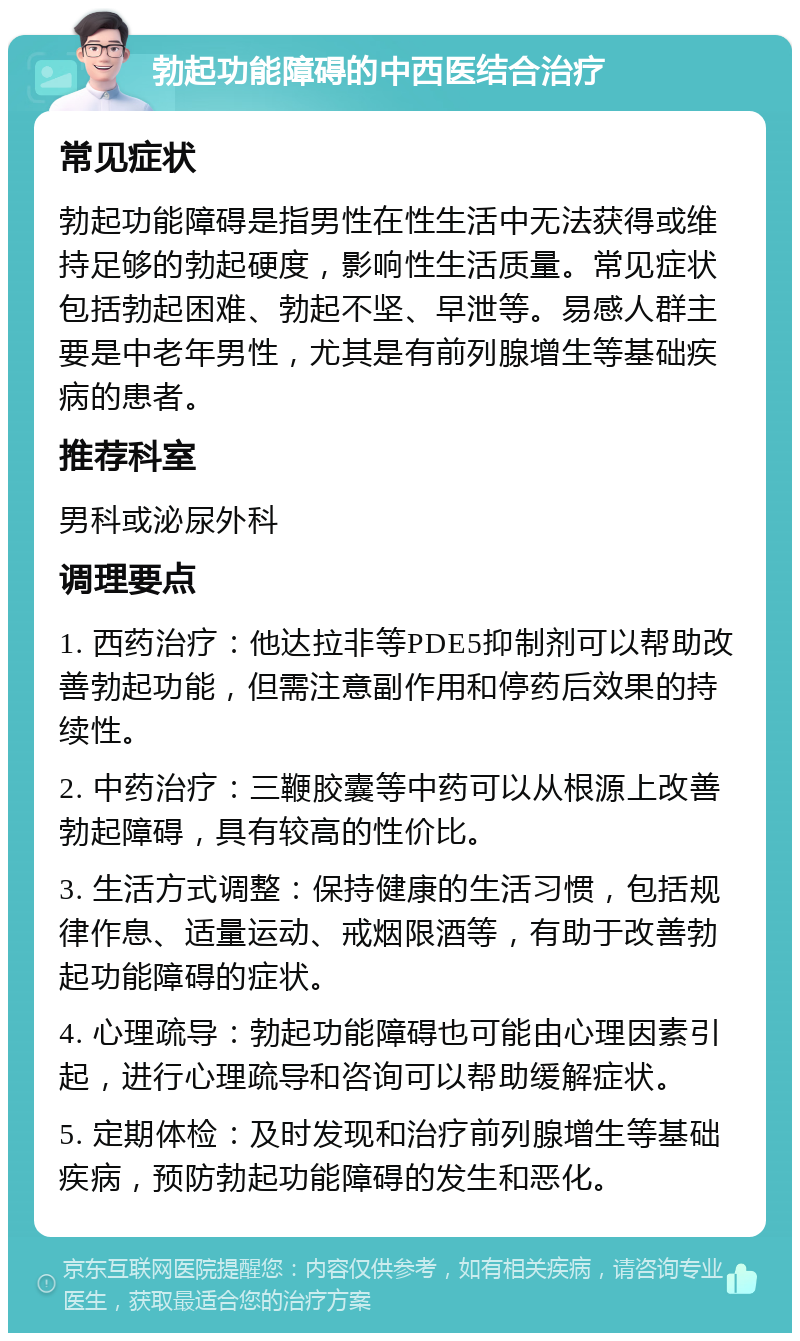 勃起功能障碍的中西医结合治疗 常见症状 勃起功能障碍是指男性在性生活中无法获得或维持足够的勃起硬度，影响性生活质量。常见症状包括勃起困难、勃起不坚、早泄等。易感人群主要是中老年男性，尤其是有前列腺增生等基础疾病的患者。 推荐科室 男科或泌尿外科 调理要点 1. 西药治疗：他达拉非等PDE5抑制剂可以帮助改善勃起功能，但需注意副作用和停药后效果的持续性。 2. 中药治疗：三鞭胶囊等中药可以从根源上改善勃起障碍，具有较高的性价比。 3. 生活方式调整：保持健康的生活习惯，包括规律作息、适量运动、戒烟限酒等，有助于改善勃起功能障碍的症状。 4. 心理疏导：勃起功能障碍也可能由心理因素引起，进行心理疏导和咨询可以帮助缓解症状。 5. 定期体检：及时发现和治疗前列腺增生等基础疾病，预防勃起功能障碍的发生和恶化。