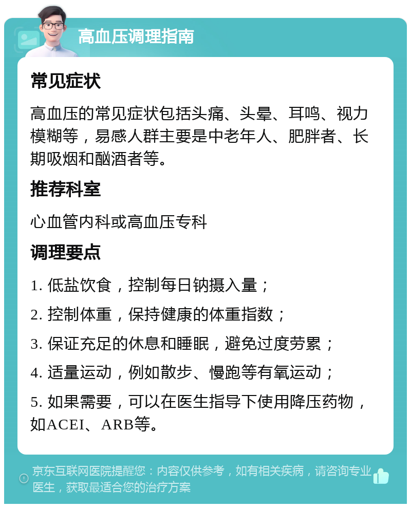 高血压调理指南 常见症状 高血压的常见症状包括头痛、头晕、耳鸣、视力模糊等，易感人群主要是中老年人、肥胖者、长期吸烟和酗酒者等。 推荐科室 心血管内科或高血压专科 调理要点 1. 低盐饮食，控制每日钠摄入量； 2. 控制体重，保持健康的体重指数； 3. 保证充足的休息和睡眠，避免过度劳累； 4. 适量运动，例如散步、慢跑等有氧运动； 5. 如果需要，可以在医生指导下使用降压药物，如ACEI、ARB等。