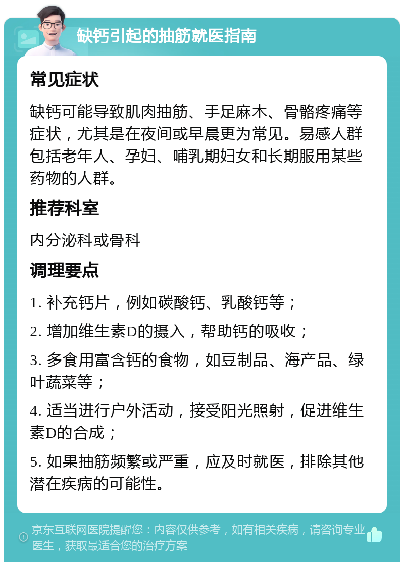 缺钙引起的抽筋就医指南 常见症状 缺钙可能导致肌肉抽筋、手足麻木、骨骼疼痛等症状，尤其是在夜间或早晨更为常见。易感人群包括老年人、孕妇、哺乳期妇女和长期服用某些药物的人群。 推荐科室 内分泌科或骨科 调理要点 1. 补充钙片，例如碳酸钙、乳酸钙等； 2. 增加维生素D的摄入，帮助钙的吸收； 3. 多食用富含钙的食物，如豆制品、海产品、绿叶蔬菜等； 4. 适当进行户外活动，接受阳光照射，促进维生素D的合成； 5. 如果抽筋频繁或严重，应及时就医，排除其他潜在疾病的可能性。