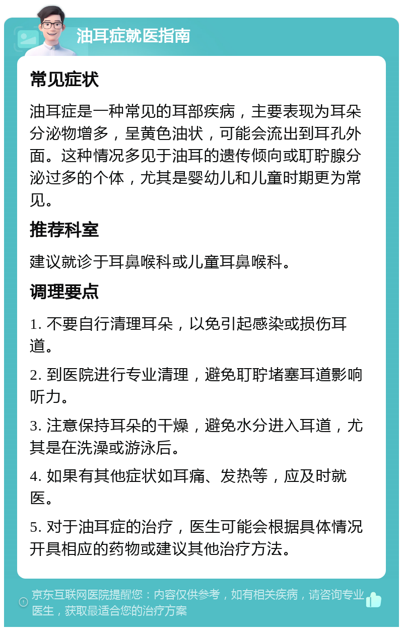 油耳症就医指南 常见症状 油耳症是一种常见的耳部疾病，主要表现为耳朵分泌物增多，呈黄色油状，可能会流出到耳孔外面。这种情况多见于油耳的遗传倾向或耵聍腺分泌过多的个体，尤其是婴幼儿和儿童时期更为常见。 推荐科室 建议就诊于耳鼻喉科或儿童耳鼻喉科。 调理要点 1. 不要自行清理耳朵，以免引起感染或损伤耳道。 2. 到医院进行专业清理，避免耵聍堵塞耳道影响听力。 3. 注意保持耳朵的干燥，避免水分进入耳道，尤其是在洗澡或游泳后。 4. 如果有其他症状如耳痛、发热等，应及时就医。 5. 对于油耳症的治疗，医生可能会根据具体情况开具相应的药物或建议其他治疗方法。