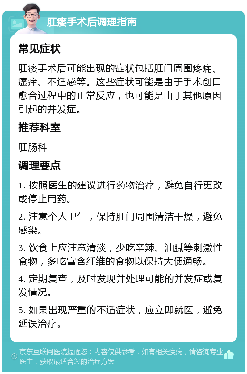 肛瘘手术后调理指南 常见症状 肛瘘手术后可能出现的症状包括肛门周围疼痛、瘙痒、不适感等。这些症状可能是由于手术创口愈合过程中的正常反应，也可能是由于其他原因引起的并发症。 推荐科室 肛肠科 调理要点 1. 按照医生的建议进行药物治疗，避免自行更改或停止用药。 2. 注意个人卫生，保持肛门周围清洁干燥，避免感染。 3. 饮食上应注意清淡，少吃辛辣、油腻等刺激性食物，多吃富含纤维的食物以保持大便通畅。 4. 定期复查，及时发现并处理可能的并发症或复发情况。 5. 如果出现严重的不适症状，应立即就医，避免延误治疗。