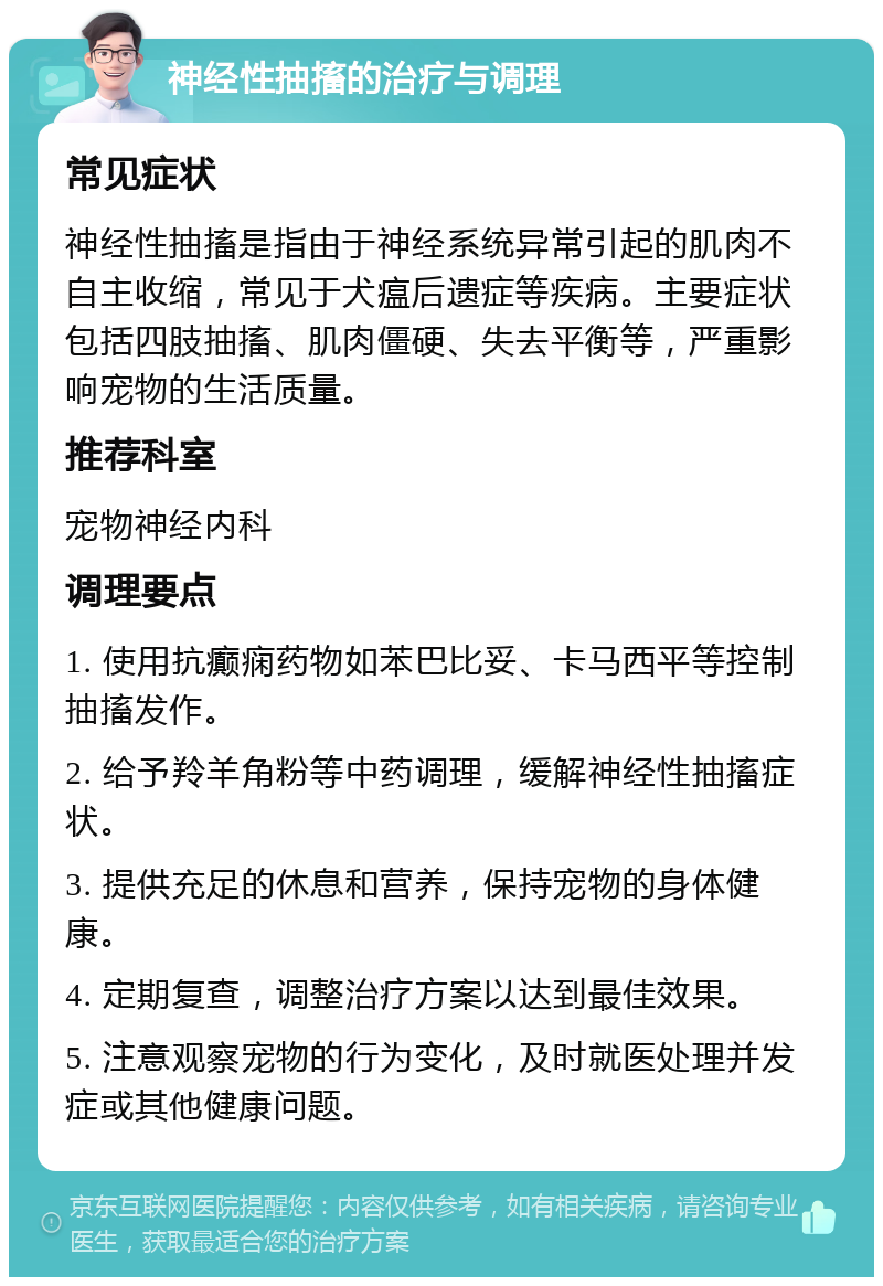 神经性抽搐的治疗与调理 常见症状 神经性抽搐是指由于神经系统异常引起的肌肉不自主收缩，常见于犬瘟后遗症等疾病。主要症状包括四肢抽搐、肌肉僵硬、失去平衡等，严重影响宠物的生活质量。 推荐科室 宠物神经内科 调理要点 1. 使用抗癫痫药物如苯巴比妥、卡马西平等控制抽搐发作。 2. 给予羚羊角粉等中药调理，缓解神经性抽搐症状。 3. 提供充足的休息和营养，保持宠物的身体健康。 4. 定期复查，调整治疗方案以达到最佳效果。 5. 注意观察宠物的行为变化，及时就医处理并发症或其他健康问题。