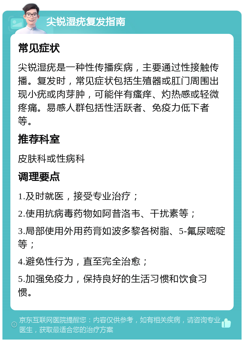 尖锐湿疣复发指南 常见症状 尖锐湿疣是一种性传播疾病，主要通过性接触传播。复发时，常见症状包括生殖器或肛门周围出现小疣或肉芽肿，可能伴有瘙痒、灼热感或轻微疼痛。易感人群包括性活跃者、免疫力低下者等。 推荐科室 皮肤科或性病科 调理要点 1.及时就医，接受专业治疗； 2.使用抗病毒药物如阿昔洛韦、干扰素等； 3.局部使用外用药膏如波多黎各树脂、5-氟尿嘧啶等； 4.避免性行为，直至完全治愈； 5.加强免疫力，保持良好的生活习惯和饮食习惯。