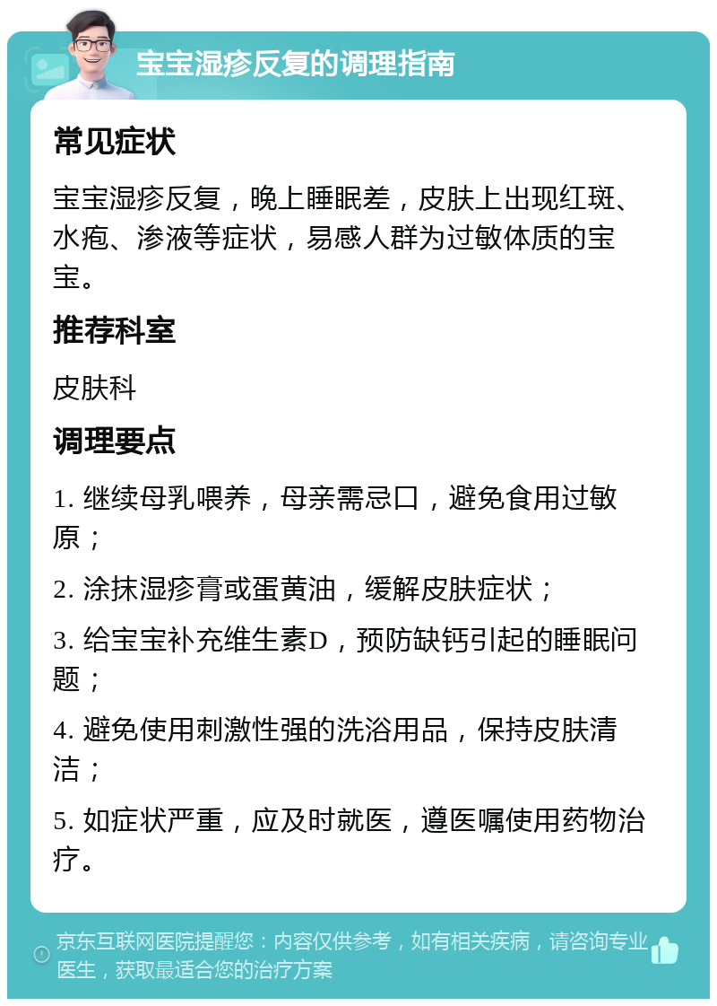 宝宝湿疹反复的调理指南 常见症状 宝宝湿疹反复，晚上睡眠差，皮肤上出现红斑、水疱、渗液等症状，易感人群为过敏体质的宝宝。 推荐科室 皮肤科 调理要点 1. 继续母乳喂养，母亲需忌口，避免食用过敏原； 2. 涂抹湿疹膏或蛋黄油，缓解皮肤症状； 3. 给宝宝补充维生素D，预防缺钙引起的睡眠问题； 4. 避免使用刺激性强的洗浴用品，保持皮肤清洁； 5. 如症状严重，应及时就医，遵医嘱使用药物治疗。