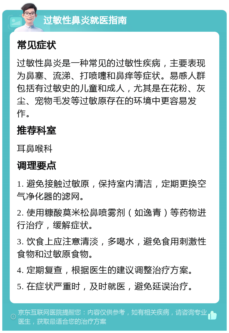 过敏性鼻炎就医指南 常见症状 过敏性鼻炎是一种常见的过敏性疾病，主要表现为鼻塞、流涕、打喷嚏和鼻痒等症状。易感人群包括有过敏史的儿童和成人，尤其是在花粉、灰尘、宠物毛发等过敏原存在的环境中更容易发作。 推荐科室 耳鼻喉科 调理要点 1. 避免接触过敏原，保持室内清洁，定期更换空气净化器的滤网。 2. 使用糠酸莫米松鼻喷雾剂（如逸青）等药物进行治疗，缓解症状。 3. 饮食上应注意清淡，多喝水，避免食用刺激性食物和过敏原食物。 4. 定期复查，根据医生的建议调整治疗方案。 5. 在症状严重时，及时就医，避免延误治疗。