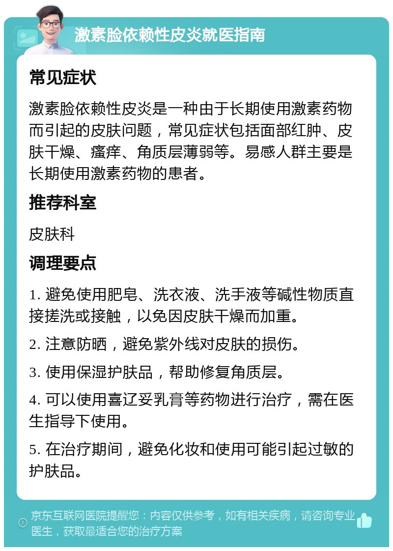 激素脸依赖性皮炎就医指南 常见症状 激素脸依赖性皮炎是一种由于长期使用激素药物而引起的皮肤问题，常见症状包括面部红肿、皮肤干燥、瘙痒、角质层薄弱等。易感人群主要是长期使用激素药物的患者。 推荐科室 皮肤科 调理要点 1. 避免使用肥皂、洗衣液、洗手液等碱性物质直接搓洗或接触，以免因皮肤干燥而加重。 2. 注意防晒，避免紫外线对皮肤的损伤。 3. 使用保湿护肤品，帮助修复角质层。 4. 可以使用喜辽妥乳膏等药物进行治疗，需在医生指导下使用。 5. 在治疗期间，避免化妆和使用可能引起过敏的护肤品。