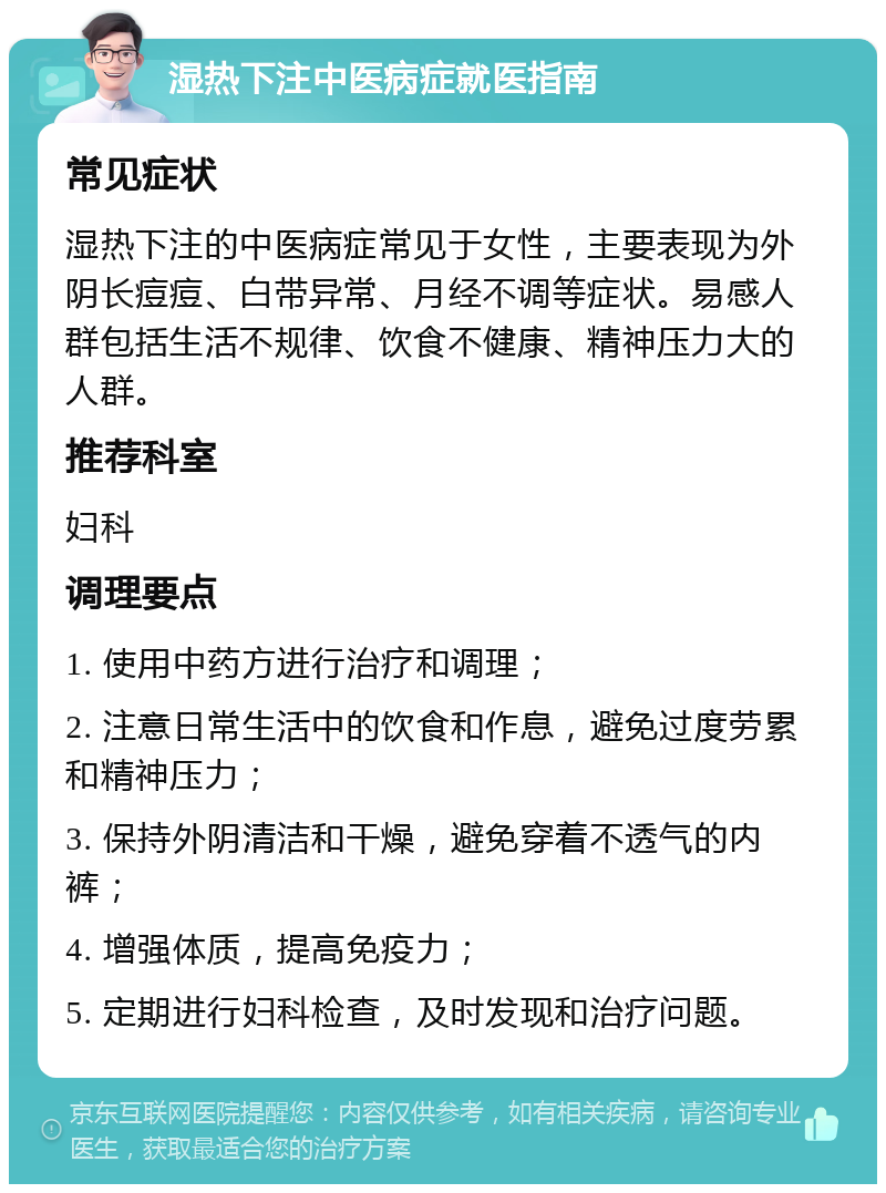 湿热下注中医病症就医指南 常见症状 湿热下注的中医病症常见于女性，主要表现为外阴长痘痘、白带异常、月经不调等症状。易感人群包括生活不规律、饮食不健康、精神压力大的人群。 推荐科室 妇科 调理要点 1. 使用中药方进行治疗和调理； 2. 注意日常生活中的饮食和作息，避免过度劳累和精神压力； 3. 保持外阴清洁和干燥，避免穿着不透气的内裤； 4. 增强体质，提高免疫力； 5. 定期进行妇科检查，及时发现和治疗问题。