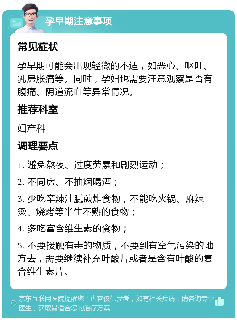 孕早期注意事项 常见症状 孕早期可能会出现轻微的不适，如恶心、呕吐、乳房胀痛等。同时，孕妇也需要注意观察是否有腹痛、阴道流血等异常情况。 推荐科室 妇产科 调理要点 1. 避免熬夜、过度劳累和剧烈运动； 2. 不同房、不抽烟喝酒； 3. 少吃辛辣油腻煎炸食物，不能吃火锅、麻辣烫、烧烤等半生不熟的食物； 4. 多吃富含维生素的食物； 5. 不要接触有毒的物质，不要到有空气污染的地方去，需要继续补充叶酸片或者是含有叶酸的复合维生素片。