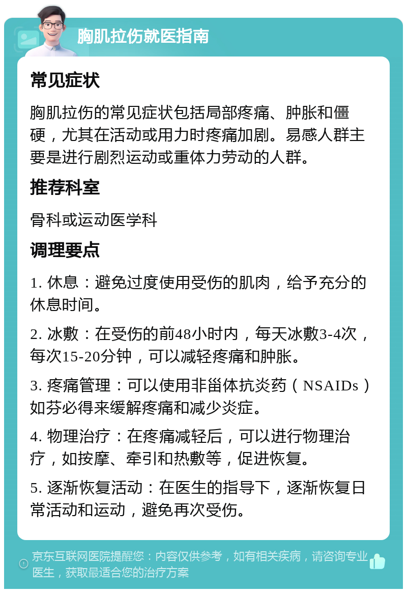 胸肌拉伤就医指南 常见症状 胸肌拉伤的常见症状包括局部疼痛、肿胀和僵硬，尤其在活动或用力时疼痛加剧。易感人群主要是进行剧烈运动或重体力劳动的人群。 推荐科室 骨科或运动医学科 调理要点 1. 休息：避免过度使用受伤的肌肉，给予充分的休息时间。 2. 冰敷：在受伤的前48小时内，每天冰敷3-4次，每次15-20分钟，可以减轻疼痛和肿胀。 3. 疼痛管理：可以使用非甾体抗炎药（NSAIDs）如芬必得来缓解疼痛和减少炎症。 4. 物理治疗：在疼痛减轻后，可以进行物理治疗，如按摩、牵引和热敷等，促进恢复。 5. 逐渐恢复活动：在医生的指导下，逐渐恢复日常活动和运动，避免再次受伤。