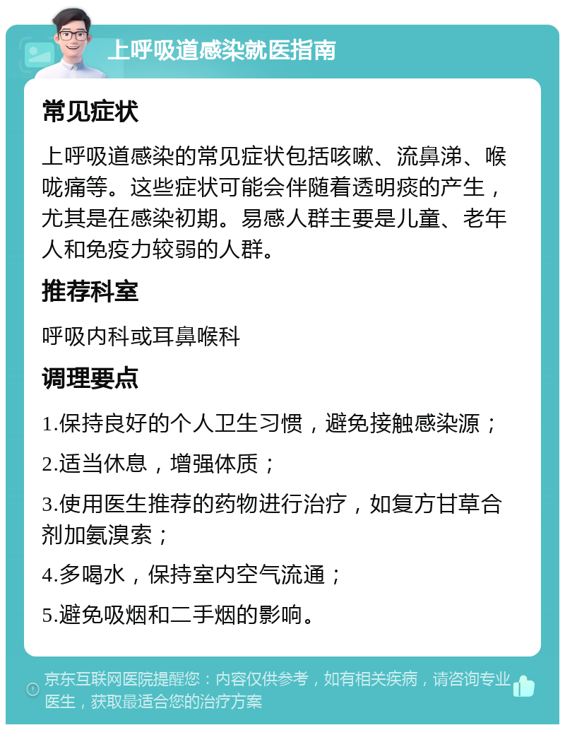 上呼吸道感染就医指南 常见症状 上呼吸道感染的常见症状包括咳嗽、流鼻涕、喉咙痛等。这些症状可能会伴随着透明痰的产生，尤其是在感染初期。易感人群主要是儿童、老年人和免疫力较弱的人群。 推荐科室 呼吸内科或耳鼻喉科 调理要点 1.保持良好的个人卫生习惯，避免接触感染源； 2.适当休息，增强体质； 3.使用医生推荐的药物进行治疗，如复方甘草合剂加氨溴索； 4.多喝水，保持室内空气流通； 5.避免吸烟和二手烟的影响。