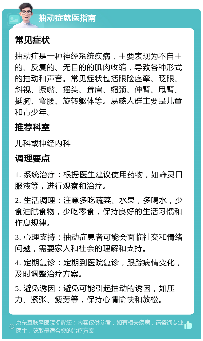 抽动症就医指南 常见症状 抽动症是一种神经系统疾病，主要表现为不自主的、反复的、无目的的肌肉收缩，导致各种形式的抽动和声音。常见症状包括眼睑痉挛、眨眼、斜视、撅嘴、摇头、耸肩、缩颈、伸臂、甩臂、挺胸、弯腰、旋转躯体等。易感人群主要是儿童和青少年。 推荐科室 儿科或神经内科 调理要点 1. 系统治疗：根据医生建议使用药物，如静灵口服液等，进行观察和治疗。 2. 生活调理：注意多吃蔬菜、水果，多喝水，少食油腻食物，少吃零食，保持良好的生活习惯和作息规律。 3. 心理支持：抽动症患者可能会面临社交和情绪问题，需要家人和社会的理解和支持。 4. 定期复诊：定期到医院复诊，跟踪病情变化，及时调整治疗方案。 5. 避免诱因：避免可能引起抽动的诱因，如压力、紧张、疲劳等，保持心情愉快和放松。