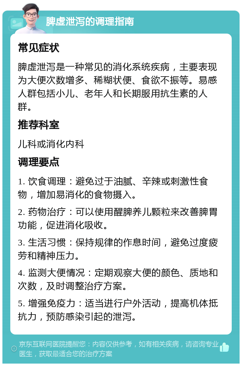 脾虚泄泻的调理指南 常见症状 脾虚泄泻是一种常见的消化系统疾病，主要表现为大便次数增多、稀糊状便、食欲不振等。易感人群包括小儿、老年人和长期服用抗生素的人群。 推荐科室 儿科或消化内科 调理要点 1. 饮食调理：避免过于油腻、辛辣或刺激性食物，增加易消化的食物摄入。 2. 药物治疗：可以使用醒脾养儿颗粒来改善脾胃功能，促进消化吸收。 3. 生活习惯：保持规律的作息时间，避免过度疲劳和精神压力。 4. 监测大便情况：定期观察大便的颜色、质地和次数，及时调整治疗方案。 5. 增强免疫力：适当进行户外活动，提高机体抵抗力，预防感染引起的泄泻。