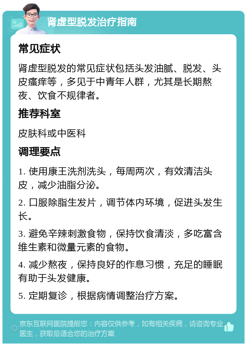 肾虚型脱发治疗指南 常见症状 肾虚型脱发的常见症状包括头发油腻、脱发、头皮瘙痒等，多见于中青年人群，尤其是长期熬夜、饮食不规律者。 推荐科室 皮肤科或中医科 调理要点 1. 使用康王洗剂洗头，每周两次，有效清洁头皮，减少油脂分泌。 2. 口服除脂生发片，调节体内环境，促进头发生长。 3. 避免辛辣刺激食物，保持饮食清淡，多吃富含维生素和微量元素的食物。 4. 减少熬夜，保持良好的作息习惯，充足的睡眠有助于头发健康。 5. 定期复诊，根据病情调整治疗方案。