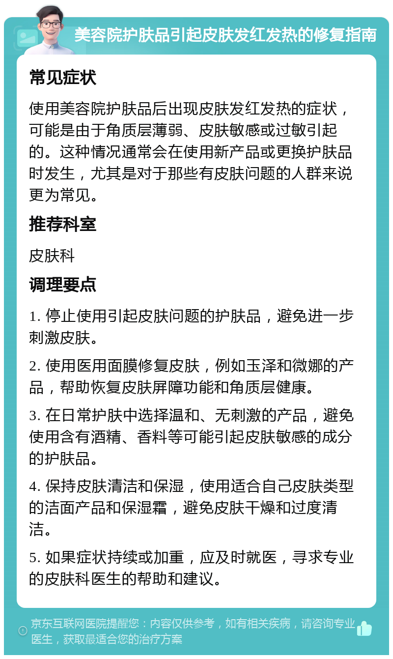 美容院护肤品引起皮肤发红发热的修复指南 常见症状 使用美容院护肤品后出现皮肤发红发热的症状，可能是由于角质层薄弱、皮肤敏感或过敏引起的。这种情况通常会在使用新产品或更换护肤品时发生，尤其是对于那些有皮肤问题的人群来说更为常见。 推荐科室 皮肤科 调理要点 1. 停止使用引起皮肤问题的护肤品，避免进一步刺激皮肤。 2. 使用医用面膜修复皮肤，例如玉泽和微娜的产品，帮助恢复皮肤屏障功能和角质层健康。 3. 在日常护肤中选择温和、无刺激的产品，避免使用含有酒精、香料等可能引起皮肤敏感的成分的护肤品。 4. 保持皮肤清洁和保湿，使用适合自己皮肤类型的洁面产品和保湿霜，避免皮肤干燥和过度清洁。 5. 如果症状持续或加重，应及时就医，寻求专业的皮肤科医生的帮助和建议。