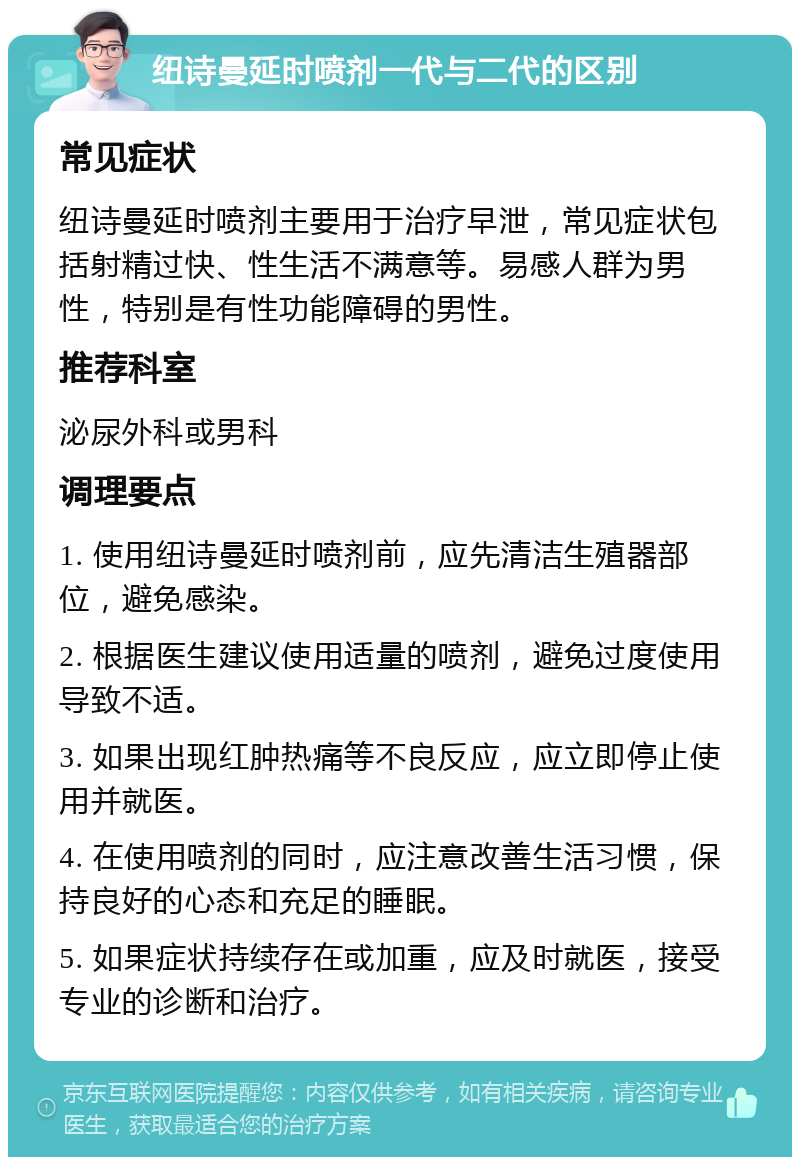 纽诗曼延时喷剂一代与二代的区别 常见症状 纽诗曼延时喷剂主要用于治疗早泄，常见症状包括射精过快、性生活不满意等。易感人群为男性，特别是有性功能障碍的男性。 推荐科室 泌尿外科或男科 调理要点 1. 使用纽诗曼延时喷剂前，应先清洁生殖器部位，避免感染。 2. 根据医生建议使用适量的喷剂，避免过度使用导致不适。 3. 如果出现红肿热痛等不良反应，应立即停止使用并就医。 4. 在使用喷剂的同时，应注意改善生活习惯，保持良好的心态和充足的睡眠。 5. 如果症状持续存在或加重，应及时就医，接受专业的诊断和治疗。