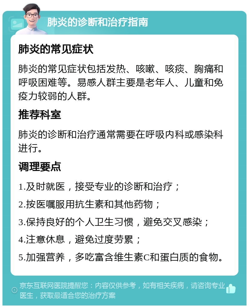 肺炎的诊断和治疗指南 肺炎的常见症状 肺炎的常见症状包括发热、咳嗽、咳痰、胸痛和呼吸困难等。易感人群主要是老年人、儿童和免疫力较弱的人群。 推荐科室 肺炎的诊断和治疗通常需要在呼吸内科或感染科进行。 调理要点 1.及时就医，接受专业的诊断和治疗； 2.按医嘱服用抗生素和其他药物； 3.保持良好的个人卫生习惯，避免交叉感染； 4.注意休息，避免过度劳累； 5.加强营养，多吃富含维生素C和蛋白质的食物。