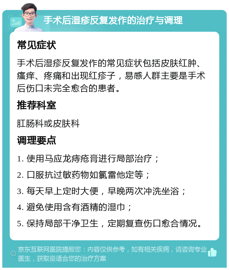 手术后湿疹反复发作的治疗与调理 常见症状 手术后湿疹反复发作的常见症状包括皮肤红肿、瘙痒、疼痛和出现红疹子，易感人群主要是手术后伤口未完全愈合的患者。 推荐科室 肛肠科或皮肤科 调理要点 1. 使用马应龙痔疮膏进行局部治疗； 2. 口服抗过敏药物如氯雷他定等； 3. 每天早上定时大便，早晚两次冲洗坐浴； 4. 避免使用含有酒精的湿巾； 5. 保持局部干净卫生，定期复查伤口愈合情况。