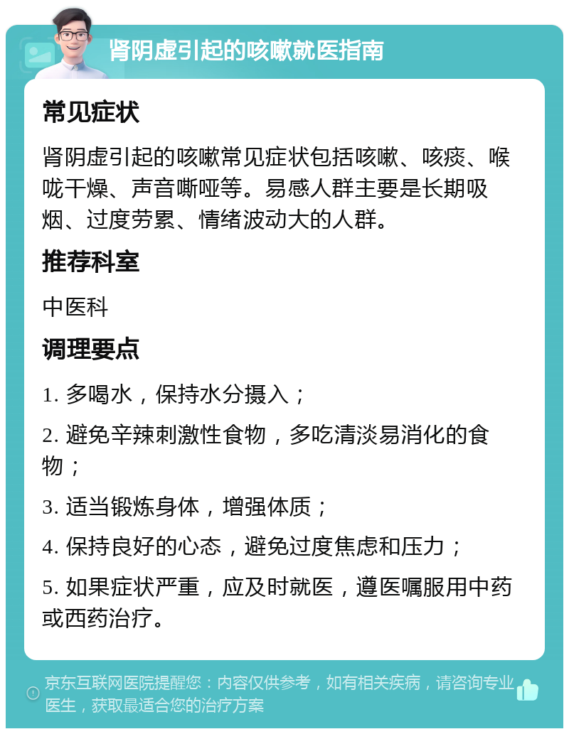 肾阴虚引起的咳嗽就医指南 常见症状 肾阴虚引起的咳嗽常见症状包括咳嗽、咳痰、喉咙干燥、声音嘶哑等。易感人群主要是长期吸烟、过度劳累、情绪波动大的人群。 推荐科室 中医科 调理要点 1. 多喝水，保持水分摄入； 2. 避免辛辣刺激性食物，多吃清淡易消化的食物； 3. 适当锻炼身体，增强体质； 4. 保持良好的心态，避免过度焦虑和压力； 5. 如果症状严重，应及时就医，遵医嘱服用中药或西药治疗。