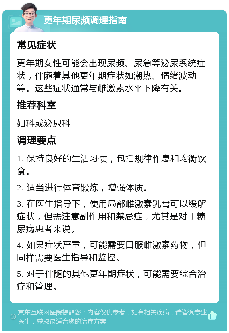 更年期尿频调理指南 常见症状 更年期女性可能会出现尿频、尿急等泌尿系统症状，伴随着其他更年期症状如潮热、情绪波动等。这些症状通常与雌激素水平下降有关。 推荐科室 妇科或泌尿科 调理要点 1. 保持良好的生活习惯，包括规律作息和均衡饮食。 2. 适当进行体育锻炼，增强体质。 3. 在医生指导下，使用局部雌激素乳膏可以缓解症状，但需注意副作用和禁忌症，尤其是对于糖尿病患者来说。 4. 如果症状严重，可能需要口服雌激素药物，但同样需要医生指导和监控。 5. 对于伴随的其他更年期症状，可能需要综合治疗和管理。