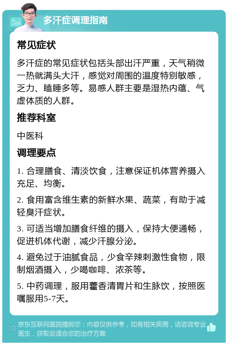 多汗症调理指南 常见症状 多汗症的常见症状包括头部出汗严重，天气稍微一热就满头大汗，感觉对周围的温度特别敏感，乏力、瞌睡多等。易感人群主要是湿热内蕴、气虚体质的人群。 推荐科室 中医科 调理要点 1. 合理膳食、清淡饮食，注意保证机体营养摄入充足、均衡。 2. 食用富含维生素的新鲜水果、蔬菜，有助于减轻臭汗症状。 3. 可适当增加膳食纤维的摄入，保持大便通畅，促进机体代谢，减少汗腺分泌。 4. 避免过于油腻食品，少食辛辣刺激性食物，限制烟酒摄入，少喝咖啡、浓茶等。 5. 中药调理，服用藿香清胃片和生脉饮，按照医嘱服用5-7天。