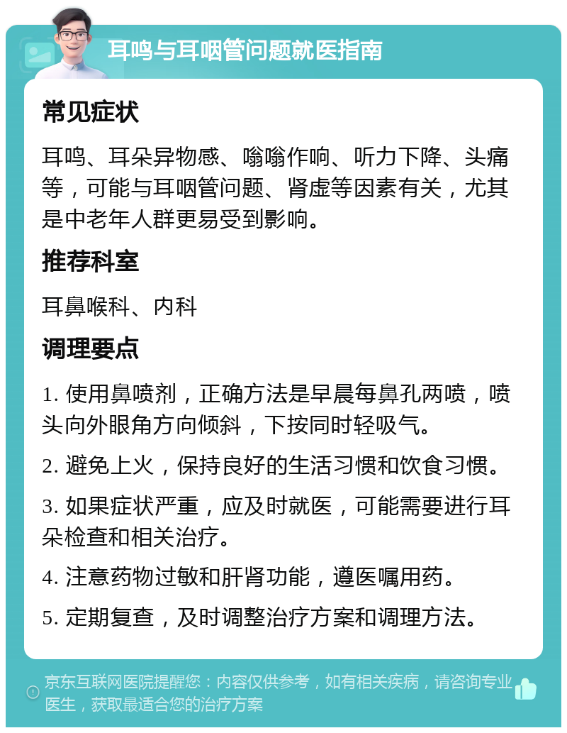 耳鸣与耳咽管问题就医指南 常见症状 耳鸣、耳朵异物感、嗡嗡作响、听力下降、头痛等，可能与耳咽管问题、肾虚等因素有关，尤其是中老年人群更易受到影响。 推荐科室 耳鼻喉科、内科 调理要点 1. 使用鼻喷剂，正确方法是早晨每鼻孔两喷，喷头向外眼角方向倾斜，下按同时轻吸气。 2. 避免上火，保持良好的生活习惯和饮食习惯。 3. 如果症状严重，应及时就医，可能需要进行耳朵检查和相关治疗。 4. 注意药物过敏和肝肾功能，遵医嘱用药。 5. 定期复查，及时调整治疗方案和调理方法。