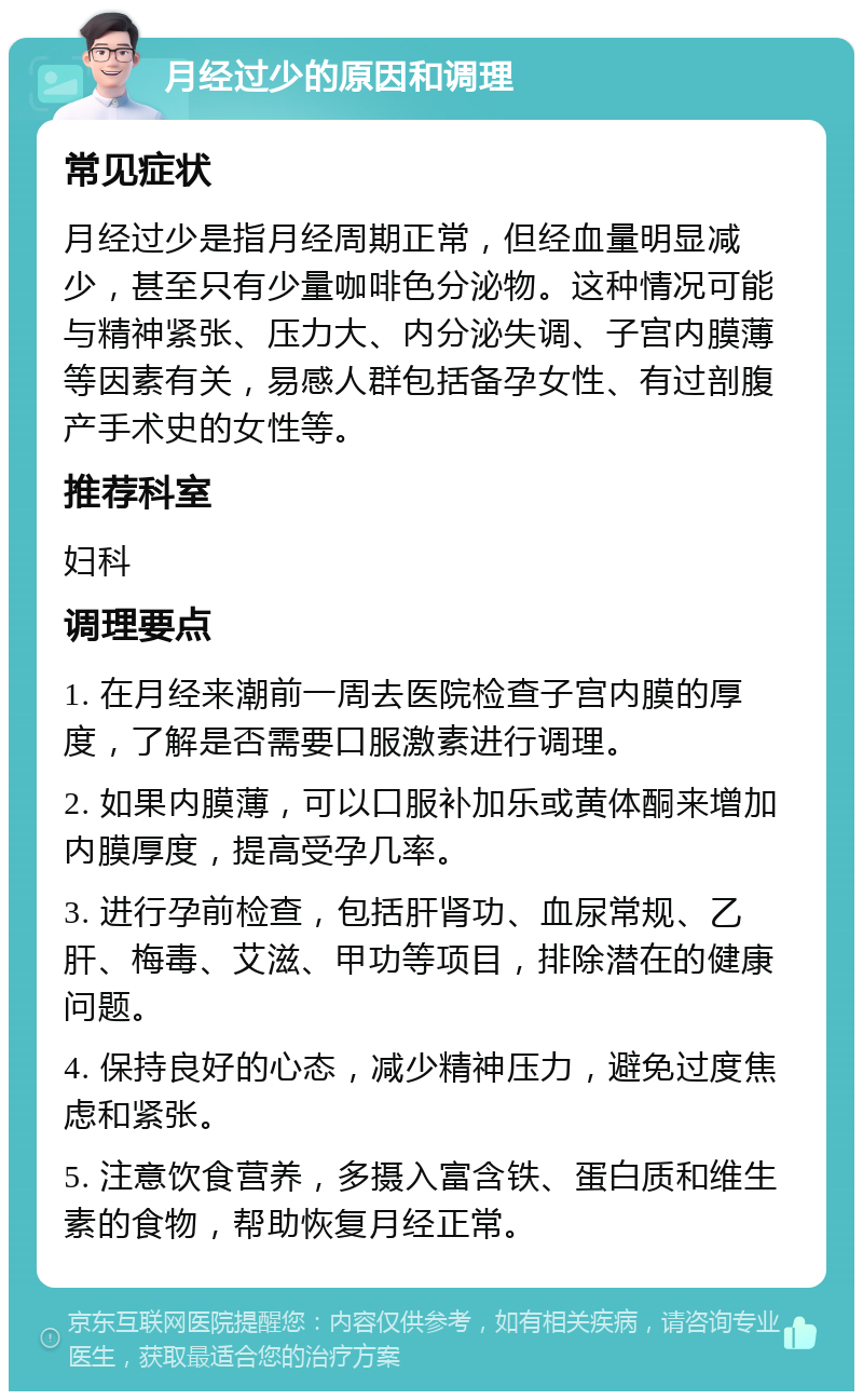 月经过少的原因和调理 常见症状 月经过少是指月经周期正常，但经血量明显减少，甚至只有少量咖啡色分泌物。这种情况可能与精神紧张、压力大、内分泌失调、子宫内膜薄等因素有关，易感人群包括备孕女性、有过剖腹产手术史的女性等。 推荐科室 妇科 调理要点 1. 在月经来潮前一周去医院检查子宫内膜的厚度，了解是否需要口服激素进行调理。 2. 如果内膜薄，可以口服补加乐或黄体酮来增加内膜厚度，提高受孕几率。 3. 进行孕前检查，包括肝肾功、血尿常规、乙肝、梅毒、艾滋、甲功等项目，排除潜在的健康问题。 4. 保持良好的心态，减少精神压力，避免过度焦虑和紧张。 5. 注意饮食营养，多摄入富含铁、蛋白质和维生素的食物，帮助恢复月经正常。