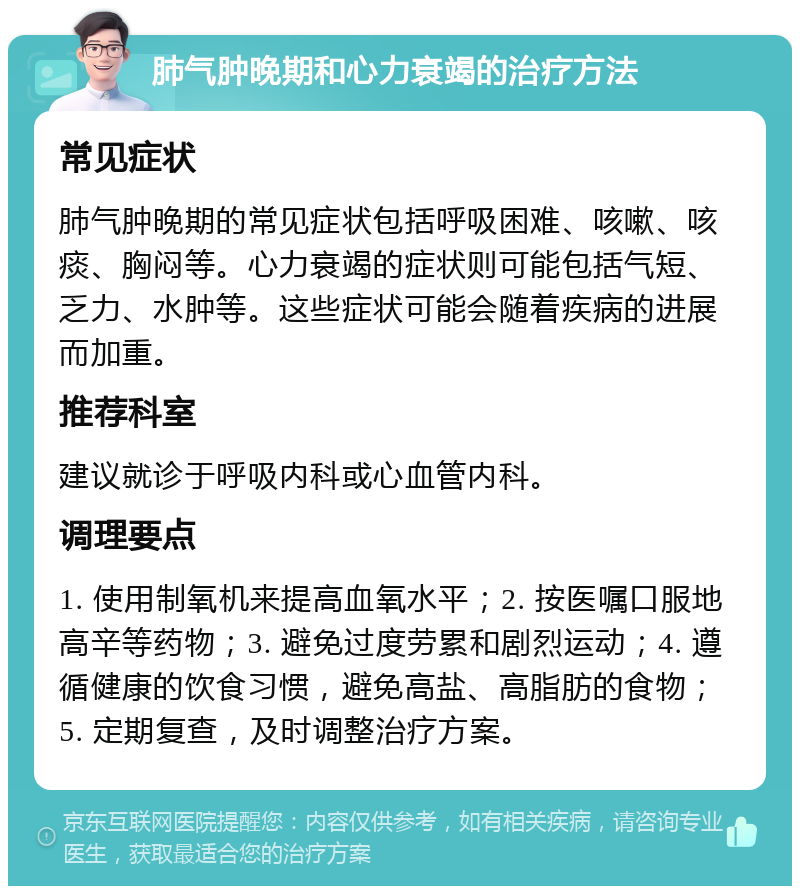 肺气肿晚期和心力衰竭的治疗方法 常见症状 肺气肿晚期的常见症状包括呼吸困难、咳嗽、咳痰、胸闷等。心力衰竭的症状则可能包括气短、乏力、水肿等。这些症状可能会随着疾病的进展而加重。 推荐科室 建议就诊于呼吸内科或心血管内科。 调理要点 1. 使用制氧机来提高血氧水平；2. 按医嘱口服地高辛等药物；3. 避免过度劳累和剧烈运动；4. 遵循健康的饮食习惯，避免高盐、高脂肪的食物；5. 定期复查，及时调整治疗方案。