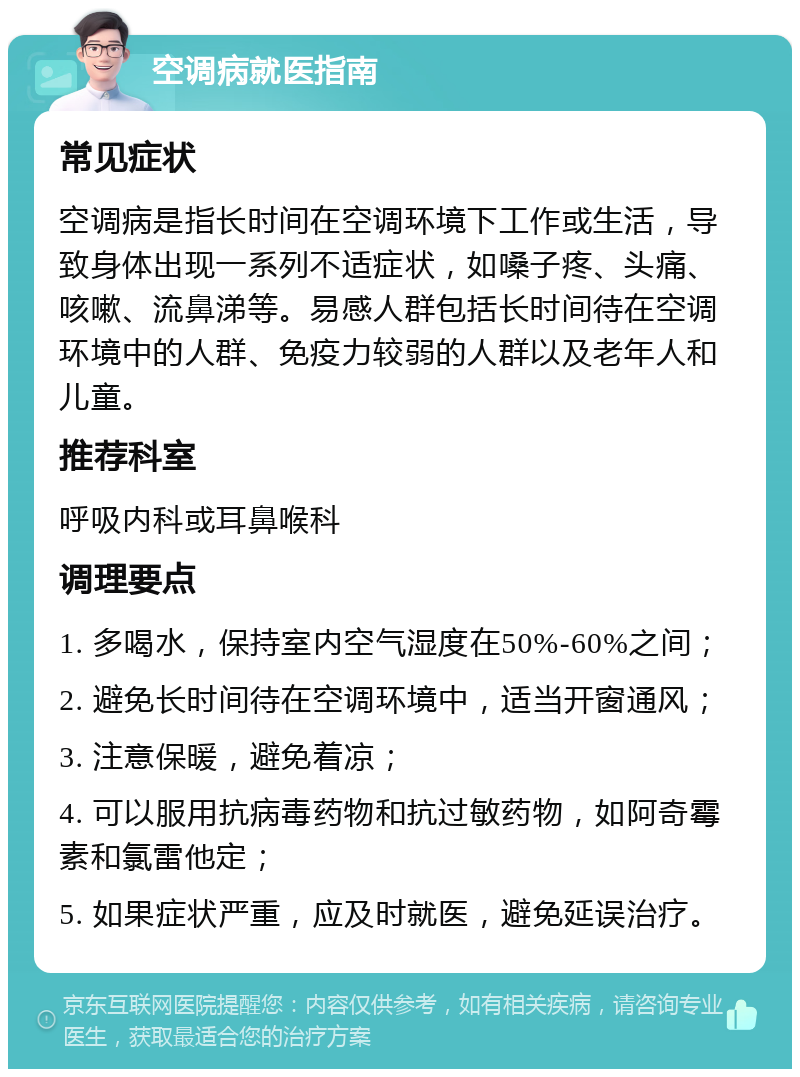 空调病就医指南 常见症状 空调病是指长时间在空调环境下工作或生活，导致身体出现一系列不适症状，如嗓子疼、头痛、咳嗽、流鼻涕等。易感人群包括长时间待在空调环境中的人群、免疫力较弱的人群以及老年人和儿童。 推荐科室 呼吸内科或耳鼻喉科 调理要点 1. 多喝水，保持室内空气湿度在50%-60%之间； 2. 避免长时间待在空调环境中，适当开窗通风； 3. 注意保暖，避免着凉； 4. 可以服用抗病毒药物和抗过敏药物，如阿奇霉素和氯雷他定； 5. 如果症状严重，应及时就医，避免延误治疗。