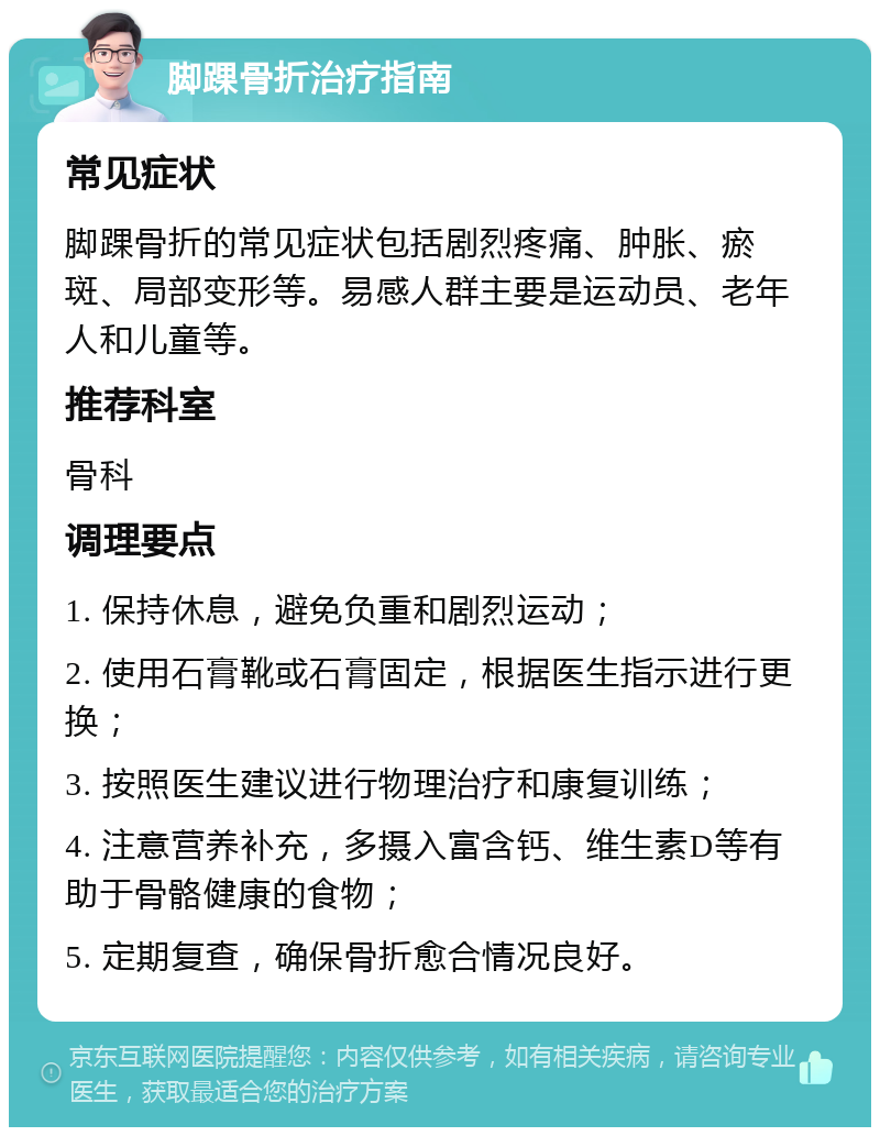 脚踝骨折治疗指南 常见症状 脚踝骨折的常见症状包括剧烈疼痛、肿胀、瘀斑、局部变形等。易感人群主要是运动员、老年人和儿童等。 推荐科室 骨科 调理要点 1. 保持休息，避免负重和剧烈运动； 2. 使用石膏靴或石膏固定，根据医生指示进行更换； 3. 按照医生建议进行物理治疗和康复训练； 4. 注意营养补充，多摄入富含钙、维生素D等有助于骨骼健康的食物； 5. 定期复查，确保骨折愈合情况良好。