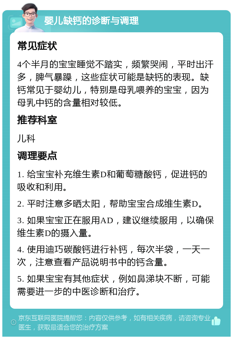 婴儿缺钙的诊断与调理 常见症状 4个半月的宝宝睡觉不踏实，频繁哭闹，平时出汗多，脾气暴躁，这些症状可能是缺钙的表现。缺钙常见于婴幼儿，特别是母乳喂养的宝宝，因为母乳中钙的含量相对较低。 推荐科室 儿科 调理要点 1. 给宝宝补充维生素D和葡萄糖酸钙，促进钙的吸收和利用。 2. 平时注意多晒太阳，帮助宝宝合成维生素D。 3. 如果宝宝正在服用AD，建议继续服用，以确保维生素D的摄入量。 4. 使用迪巧碳酸钙进行补钙，每次半袋，一天一次，注意查看产品说明书中的钙含量。 5. 如果宝宝有其他症状，例如鼻涕块不断，可能需要进一步的中医诊断和治疗。