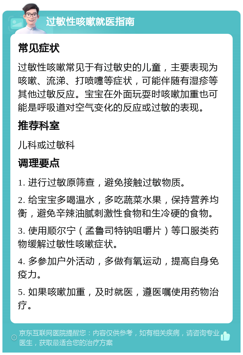 过敏性咳嗽就医指南 常见症状 过敏性咳嗽常见于有过敏史的儿童，主要表现为咳嗽、流涕、打喷嚏等症状，可能伴随有湿疹等其他过敏反应。宝宝在外面玩耍时咳嗽加重也可能是呼吸道对空气变化的反应或过敏的表现。 推荐科室 儿科或过敏科 调理要点 1. 进行过敏原筛查，避免接触过敏物质。 2. 给宝宝多喝温水，多吃蔬菜水果，保持营养均衡，避免辛辣油腻刺激性食物和生冷硬的食物。 3. 使用顺尔宁（孟鲁司特钠咀嚼片）等口服类药物缓解过敏性咳嗽症状。 4. 多参加户外活动，多做有氧运动，提高自身免疫力。 5. 如果咳嗽加重，及时就医，遵医嘱使用药物治疗。