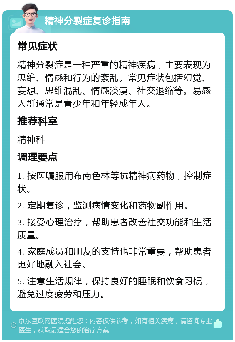 精神分裂症复诊指南 常见症状 精神分裂症是一种严重的精神疾病，主要表现为思维、情感和行为的紊乱。常见症状包括幻觉、妄想、思维混乱、情感淡漠、社交退缩等。易感人群通常是青少年和年轻成年人。 推荐科室 精神科 调理要点 1. 按医嘱服用布南色林等抗精神病药物，控制症状。 2. 定期复诊，监测病情变化和药物副作用。 3. 接受心理治疗，帮助患者改善社交功能和生活质量。 4. 家庭成员和朋友的支持也非常重要，帮助患者更好地融入社会。 5. 注意生活规律，保持良好的睡眠和饮食习惯，避免过度疲劳和压力。