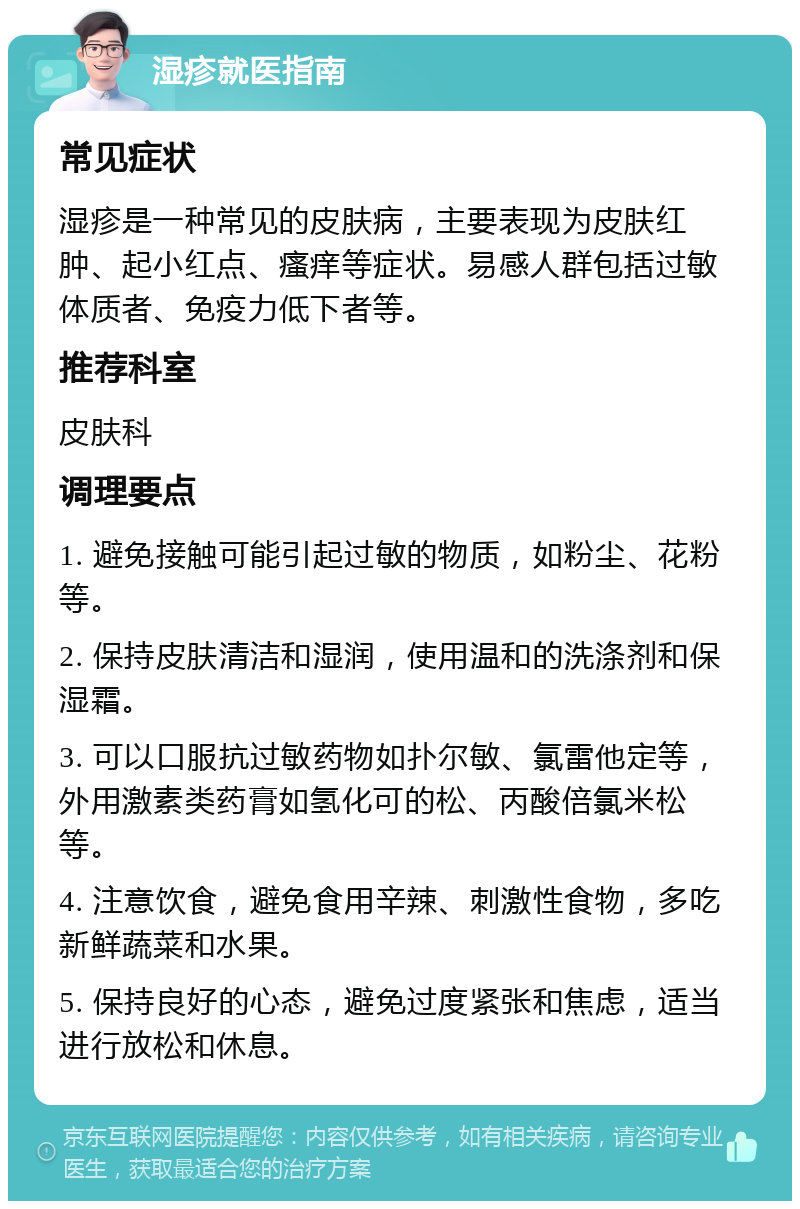 湿疹就医指南 常见症状 湿疹是一种常见的皮肤病，主要表现为皮肤红肿、起小红点、瘙痒等症状。易感人群包括过敏体质者、免疫力低下者等。 推荐科室 皮肤科 调理要点 1. 避免接触可能引起过敏的物质，如粉尘、花粉等。 2. 保持皮肤清洁和湿润，使用温和的洗涤剂和保湿霜。 3. 可以口服抗过敏药物如扑尔敏、氯雷他定等，外用激素类药膏如氢化可的松、丙酸倍氯米松等。 4. 注意饮食，避免食用辛辣、刺激性食物，多吃新鲜蔬菜和水果。 5. 保持良好的心态，避免过度紧张和焦虑，适当进行放松和休息。