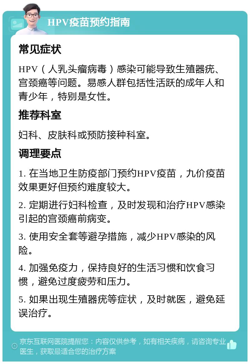 HPV疫苗预约指南 常见症状 HPV（人乳头瘤病毒）感染可能导致生殖器疣、宫颈癌等问题。易感人群包括性活跃的成年人和青少年，特别是女性。 推荐科室 妇科、皮肤科或预防接种科室。 调理要点 1. 在当地卫生防疫部门预约HPV疫苗，九价疫苗效果更好但预约难度较大。 2. 定期进行妇科检查，及时发现和治疗HPV感染引起的宫颈癌前病变。 3. 使用安全套等避孕措施，减少HPV感染的风险。 4. 加强免疫力，保持良好的生活习惯和饮食习惯，避免过度疲劳和压力。 5. 如果出现生殖器疣等症状，及时就医，避免延误治疗。