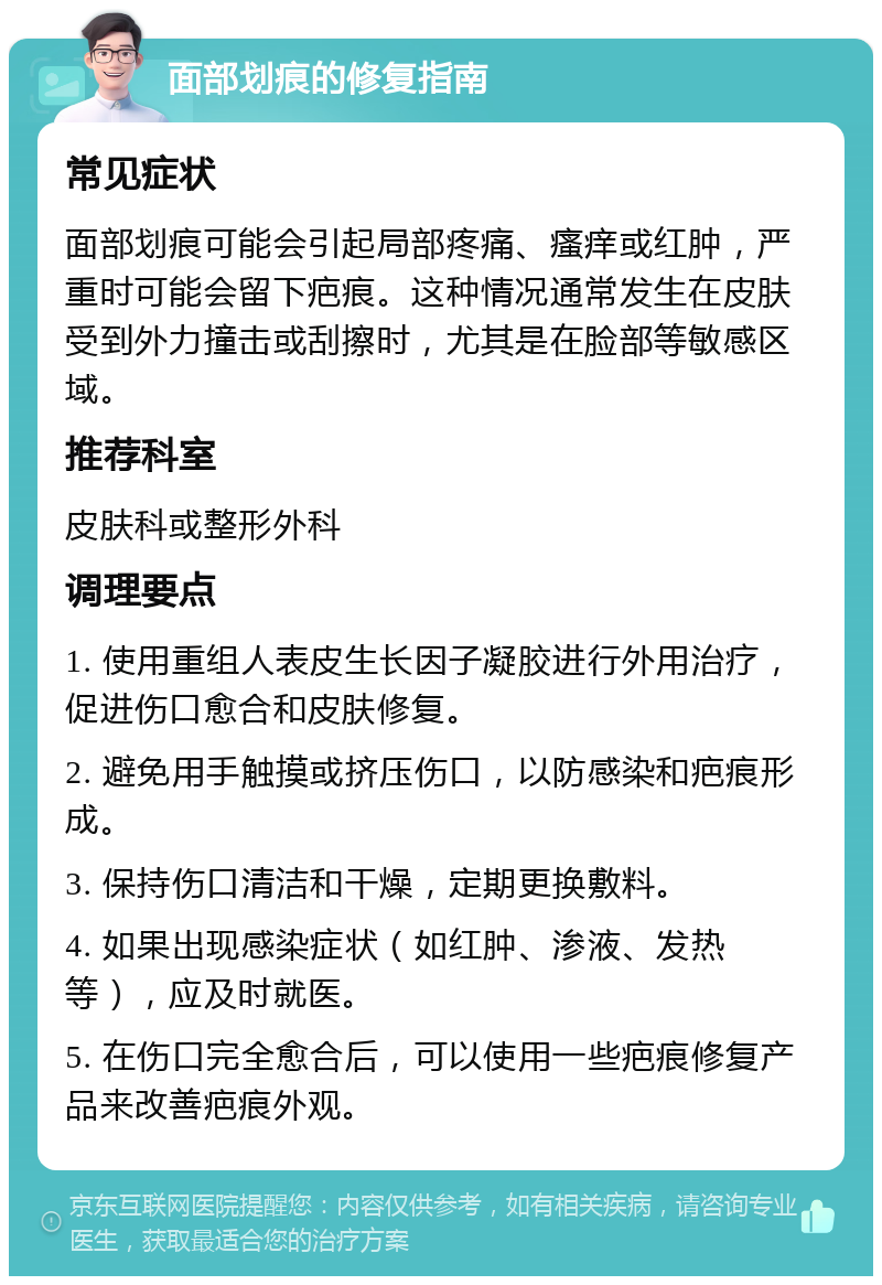 面部划痕的修复指南 常见症状 面部划痕可能会引起局部疼痛、瘙痒或红肿，严重时可能会留下疤痕。这种情况通常发生在皮肤受到外力撞击或刮擦时，尤其是在脸部等敏感区域。 推荐科室 皮肤科或整形外科 调理要点 1. 使用重组人表皮生长因子凝胶进行外用治疗，促进伤口愈合和皮肤修复。 2. 避免用手触摸或挤压伤口，以防感染和疤痕形成。 3. 保持伤口清洁和干燥，定期更换敷料。 4. 如果出现感染症状（如红肿、渗液、发热等），应及时就医。 5. 在伤口完全愈合后，可以使用一些疤痕修复产品来改善疤痕外观。