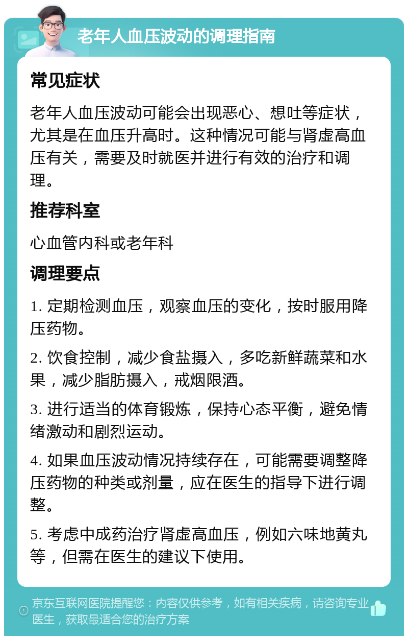 老年人血压波动的调理指南 常见症状 老年人血压波动可能会出现恶心、想吐等症状，尤其是在血压升高时。这种情况可能与肾虚高血压有关，需要及时就医并进行有效的治疗和调理。 推荐科室 心血管内科或老年科 调理要点 1. 定期检测血压，观察血压的变化，按时服用降压药物。 2. 饮食控制，减少食盐摄入，多吃新鲜蔬菜和水果，减少脂肪摄入，戒烟限酒。 3. 进行适当的体育锻炼，保持心态平衡，避免情绪激动和剧烈运动。 4. 如果血压波动情况持续存在，可能需要调整降压药物的种类或剂量，应在医生的指导下进行调整。 5. 考虑中成药治疗肾虚高血压，例如六味地黄丸等，但需在医生的建议下使用。