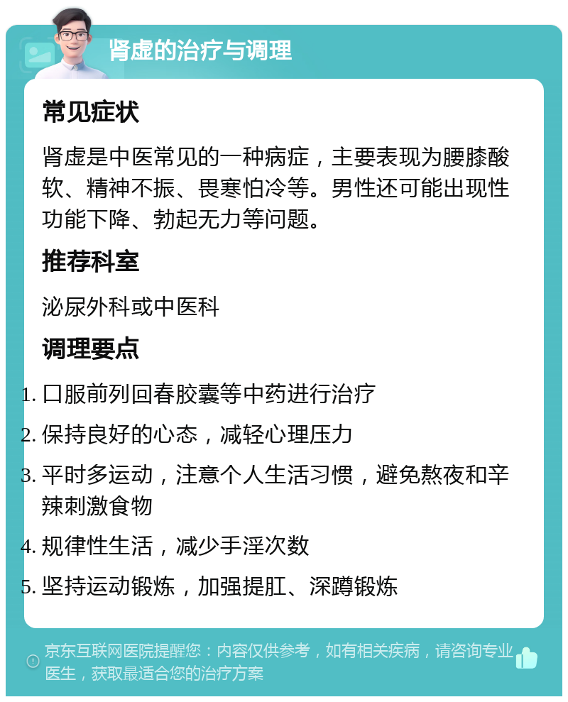 肾虚的治疗与调理 常见症状 肾虚是中医常见的一种病症，主要表现为腰膝酸软、精神不振、畏寒怕冷等。男性还可能出现性功能下降、勃起无力等问题。 推荐科室 泌尿外科或中医科 调理要点 口服前列回春胶囊等中药进行治疗 保持良好的心态，减轻心理压力 平时多运动，注意个人生活习惯，避免熬夜和辛辣刺激食物 规律性生活，减少手淫次数 坚持运动锻炼，加强提肛、深蹲锻炼