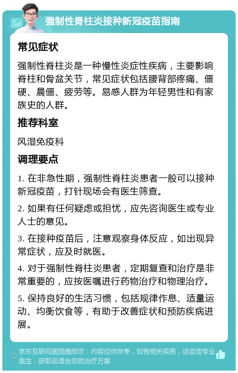 强制性脊柱炎接种新冠疫苗指南 常见症状 强制性脊柱炎是一种慢性炎症性疾病，主要影响脊柱和骨盆关节，常见症状包括腰背部疼痛、僵硬、晨僵、疲劳等。易感人群为年轻男性和有家族史的人群。 推荐科室 风湿免疫科 调理要点 1. 在非急性期，强制性脊柱炎患者一般可以接种新冠疫苗，打针现场会有医生筛查。 2. 如果有任何疑虑或担忧，应先咨询医生或专业人士的意见。 3. 在接种疫苗后，注意观察身体反应，如出现异常症状，应及时就医。 4. 对于强制性脊柱炎患者，定期复查和治疗是非常重要的，应按医嘱进行药物治疗和物理治疗。 5. 保持良好的生活习惯，包括规律作息、适量运动、均衡饮食等，有助于改善症状和预防疾病进展。