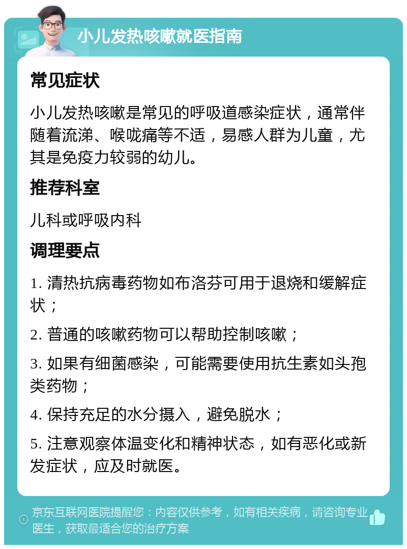 小儿发热咳嗽就医指南 常见症状 小儿发热咳嗽是常见的呼吸道感染症状，通常伴随着流涕、喉咙痛等不适，易感人群为儿童，尤其是免疫力较弱的幼儿。 推荐科室 儿科或呼吸内科 调理要点 1. 清热抗病毒药物如布洛芬可用于退烧和缓解症状； 2. 普通的咳嗽药物可以帮助控制咳嗽； 3. 如果有细菌感染，可能需要使用抗生素如头孢类药物； 4. 保持充足的水分摄入，避免脱水； 5. 注意观察体温变化和精神状态，如有恶化或新发症状，应及时就医。