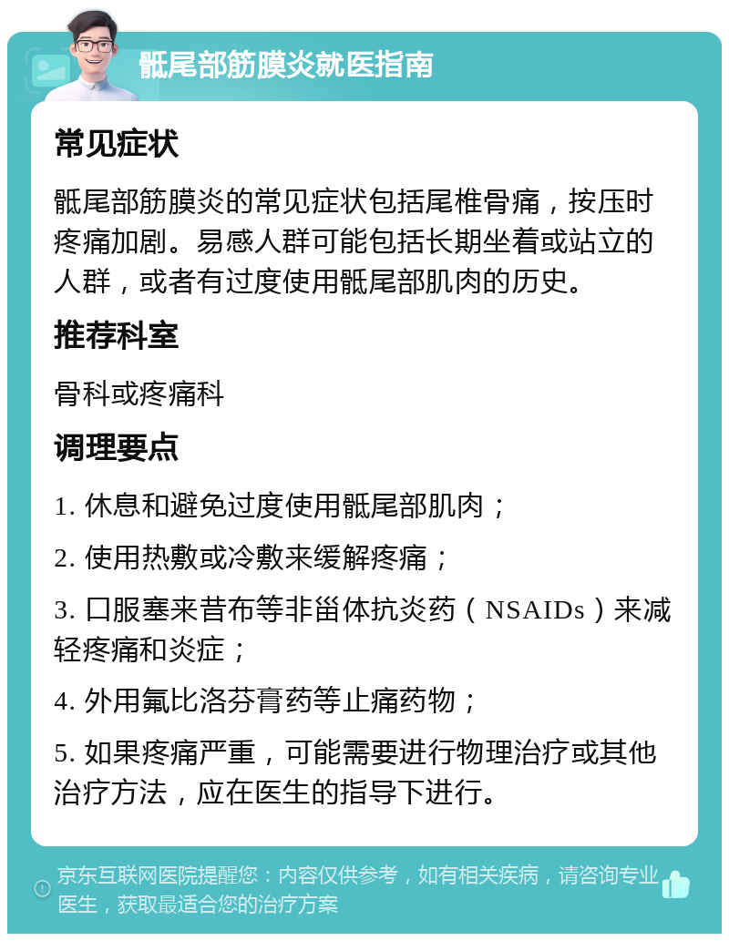 骶尾部筋膜炎就医指南 常见症状 骶尾部筋膜炎的常见症状包括尾椎骨痛，按压时疼痛加剧。易感人群可能包括长期坐着或站立的人群，或者有过度使用骶尾部肌肉的历史。 推荐科室 骨科或疼痛科 调理要点 1. 休息和避免过度使用骶尾部肌肉； 2. 使用热敷或冷敷来缓解疼痛； 3. 口服塞来昔布等非甾体抗炎药（NSAIDs）来减轻疼痛和炎症； 4. 外用氟比洛芬膏药等止痛药物； 5. 如果疼痛严重，可能需要进行物理治疗或其他治疗方法，应在医生的指导下进行。