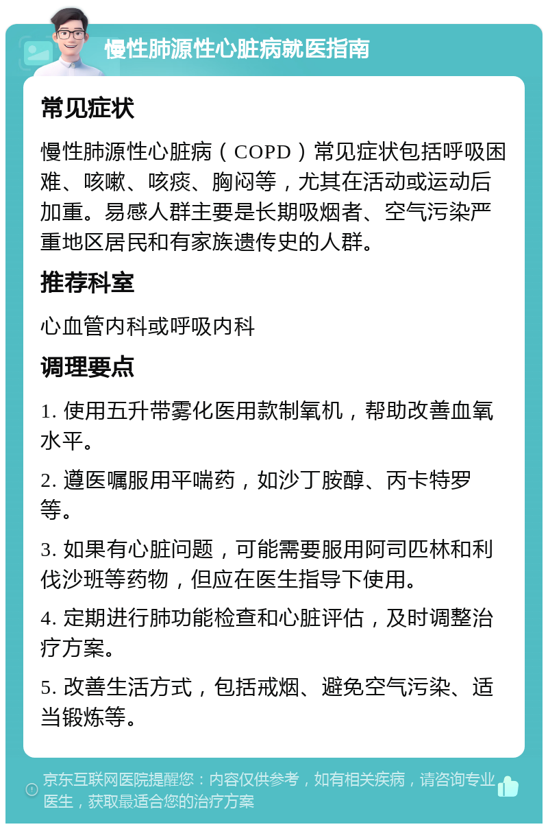 慢性肺源性心脏病就医指南 常见症状 慢性肺源性心脏病（COPD）常见症状包括呼吸困难、咳嗽、咳痰、胸闷等，尤其在活动或运动后加重。易感人群主要是长期吸烟者、空气污染严重地区居民和有家族遗传史的人群。 推荐科室 心血管内科或呼吸内科 调理要点 1. 使用五升带雾化医用款制氧机，帮助改善血氧水平。 2. 遵医嘱服用平喘药，如沙丁胺醇、丙卡特罗等。 3. 如果有心脏问题，可能需要服用阿司匹林和利伐沙班等药物，但应在医生指导下使用。 4. 定期进行肺功能检查和心脏评估，及时调整治疗方案。 5. 改善生活方式，包括戒烟、避免空气污染、适当锻炼等。