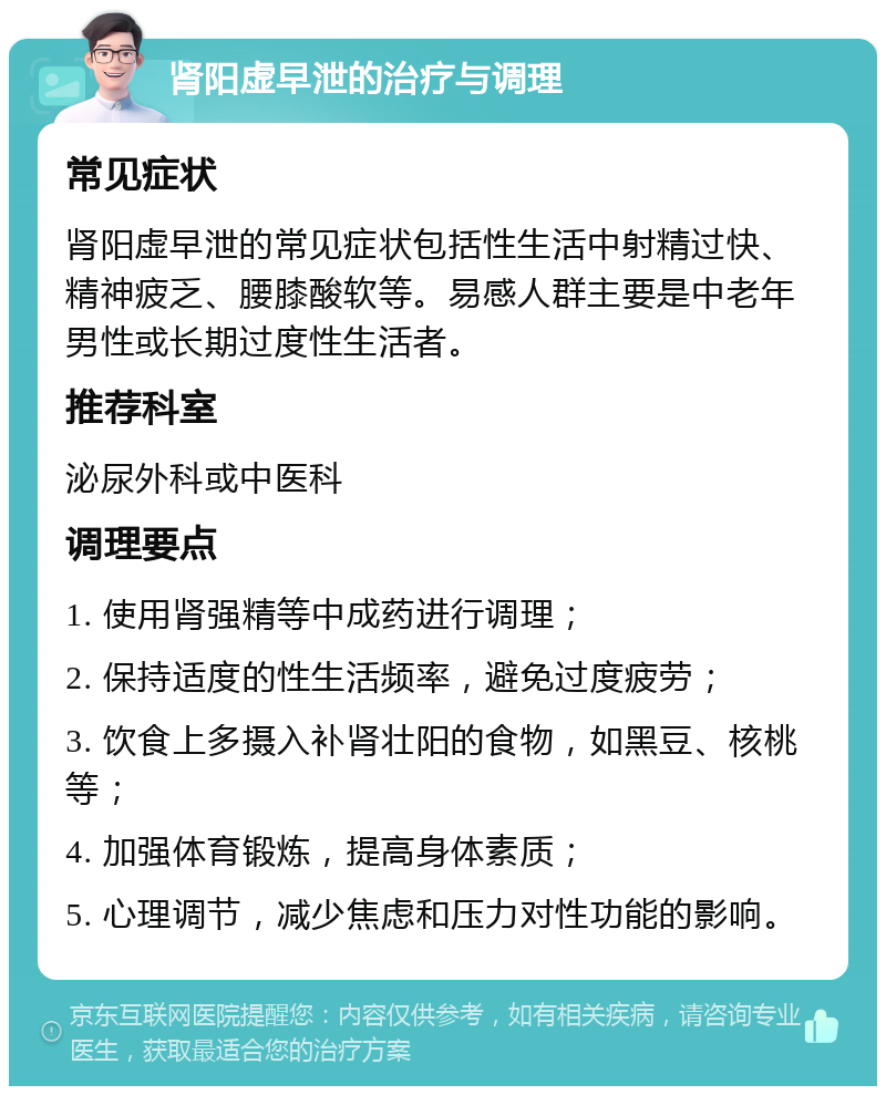 肾阳虚早泄的治疗与调理 常见症状 肾阳虚早泄的常见症状包括性生活中射精过快、精神疲乏、腰膝酸软等。易感人群主要是中老年男性或长期过度性生活者。 推荐科室 泌尿外科或中医科 调理要点 1. 使用肾强精等中成药进行调理； 2. 保持适度的性生活频率，避免过度疲劳； 3. 饮食上多摄入补肾壮阳的食物，如黑豆、核桃等； 4. 加强体育锻炼，提高身体素质； 5. 心理调节，减少焦虑和压力对性功能的影响。