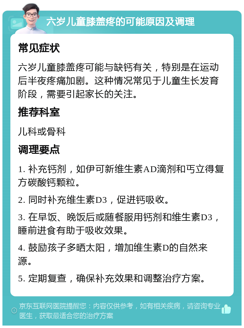 六岁儿童膝盖疼的可能原因及调理 常见症状 六岁儿童膝盖疼可能与缺钙有关，特别是在运动后半夜疼痛加剧。这种情况常见于儿童生长发育阶段，需要引起家长的关注。 推荐科室 儿科或骨科 调理要点 1. 补充钙剂，如伊可新维生素AD滴剂和丐立得复方碳酸钙颗粒。 2. 同时补充维生素D3，促进钙吸收。 3. 在早饭、晚饭后或随餐服用钙剂和维生素D3，睡前进食有助于吸收效果。 4. 鼓励孩子多晒太阳，增加维生素D的自然来源。 5. 定期复查，确保补充效果和调整治疗方案。