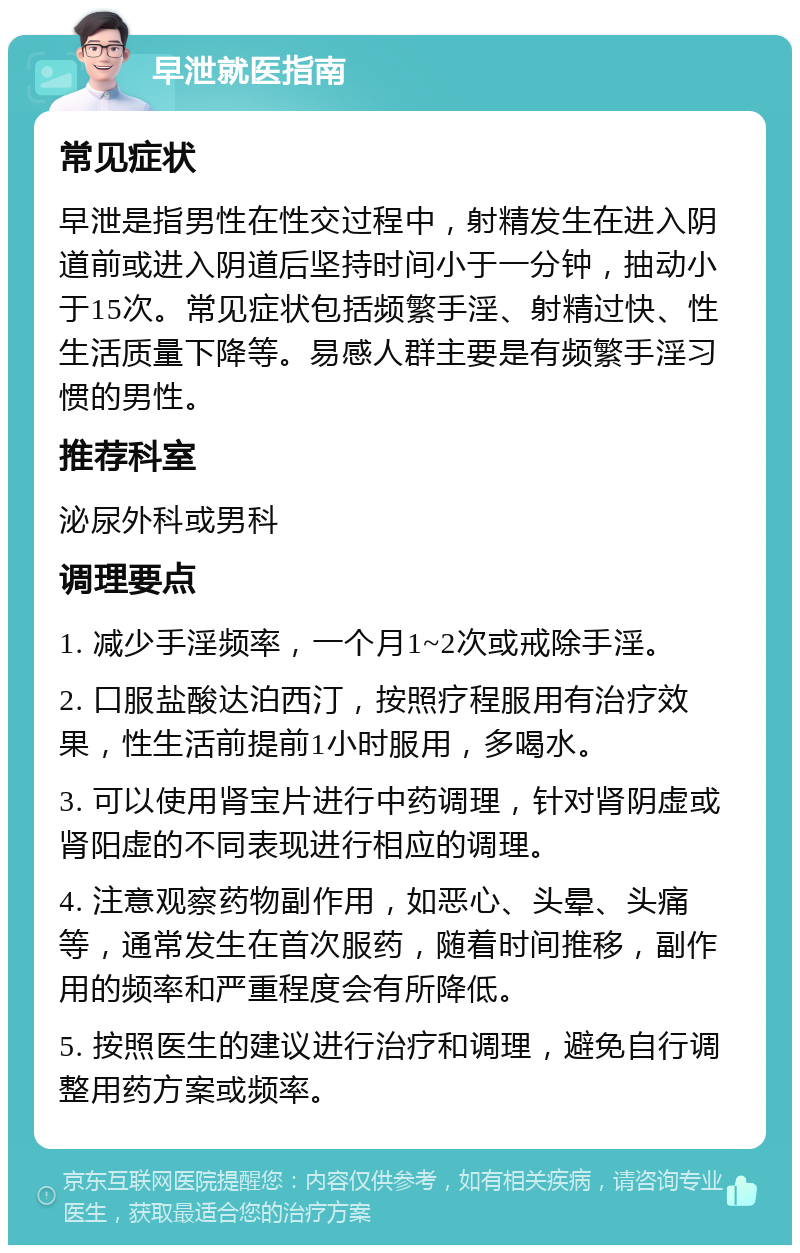 早泄就医指南 常见症状 早泄是指男性在性交过程中，射精发生在进入阴道前或进入阴道后坚持时间小于一分钟，抽动小于15次。常见症状包括频繁手淫、射精过快、性生活质量下降等。易感人群主要是有频繁手淫习惯的男性。 推荐科室 泌尿外科或男科 调理要点 1. 减少手淫频率，一个月1~2次或戒除手淫。 2. 口服盐酸达泊西汀，按照疗程服用有治疗效果，性生活前提前1小时服用，多喝水。 3. 可以使用肾宝片进行中药调理，针对肾阴虚或肾阳虚的不同表现进行相应的调理。 4. 注意观察药物副作用，如恶心、头晕、头痛等，通常发生在首次服药，随着时间推移，副作用的频率和严重程度会有所降低。 5. 按照医生的建议进行治疗和调理，避免自行调整用药方案或频率。