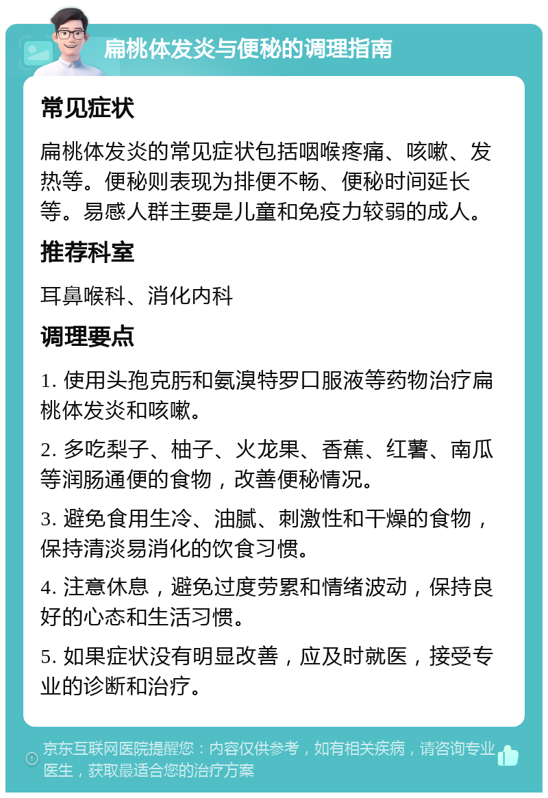 扁桃体发炎与便秘的调理指南 常见症状 扁桃体发炎的常见症状包括咽喉疼痛、咳嗽、发热等。便秘则表现为排便不畅、便秘时间延长等。易感人群主要是儿童和免疫力较弱的成人。 推荐科室 耳鼻喉科、消化内科 调理要点 1. 使用头孢克肟和氨溴特罗口服液等药物治疗扁桃体发炎和咳嗽。 2. 多吃梨子、柚子、火龙果、香蕉、红薯、南瓜等润肠通便的食物，改善便秘情况。 3. 避免食用生冷、油腻、刺激性和干燥的食物，保持清淡易消化的饮食习惯。 4. 注意休息，避免过度劳累和情绪波动，保持良好的心态和生活习惯。 5. 如果症状没有明显改善，应及时就医，接受专业的诊断和治疗。