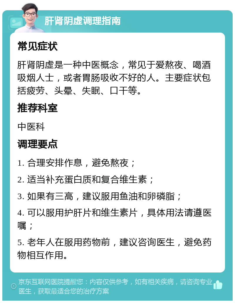 肝肾阴虚调理指南 常见症状 肝肾阴虚是一种中医概念，常见于爱熬夜、喝酒吸烟人士，或者胃肠吸收不好的人。主要症状包括疲劳、头晕、失眠、口干等。 推荐科室 中医科 调理要点 1. 合理安排作息，避免熬夜； 2. 适当补充蛋白质和复合维生素； 3. 如果有三高，建议服用鱼油和卵磷脂； 4. 可以服用护肝片和维生素片，具体用法请遵医嘱； 5. 老年人在服用药物前，建议咨询医生，避免药物相互作用。