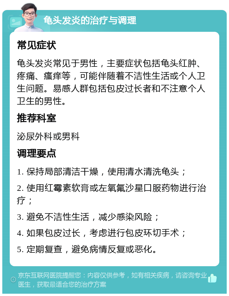 龟头发炎的治疗与调理 常见症状 龟头发炎常见于男性，主要症状包括龟头红肿、疼痛、瘙痒等，可能伴随着不洁性生活或个人卫生问题。易感人群包括包皮过长者和不注意个人卫生的男性。 推荐科室 泌尿外科或男科 调理要点 1. 保持局部清洁干燥，使用清水清洗龟头； 2. 使用红霉素软膏或左氧氟沙星口服药物进行治疗； 3. 避免不洁性生活，减少感染风险； 4. 如果包皮过长，考虑进行包皮环切手术； 5. 定期复查，避免病情反复或恶化。